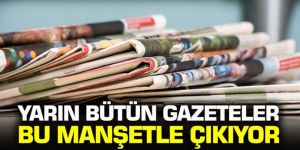 Yarın bütün gazeteler bu manşetle çıkıyor